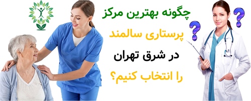 چگونه بهترین مرکز پرستاری سالمند در شرق تهران را انتخاب کنیم؟